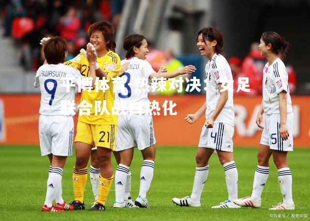 热辣对决：女足联合队战白热化