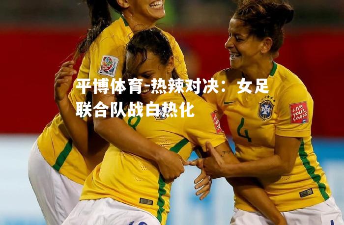 热辣对决：女足联合队战白热化